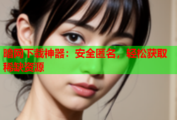 暗网下载神器：安全匿名，轻松获取稀缺资源